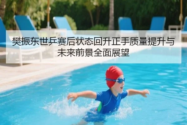 樊振东世乒赛后状态回升正手质量提升与未来前景全面展望